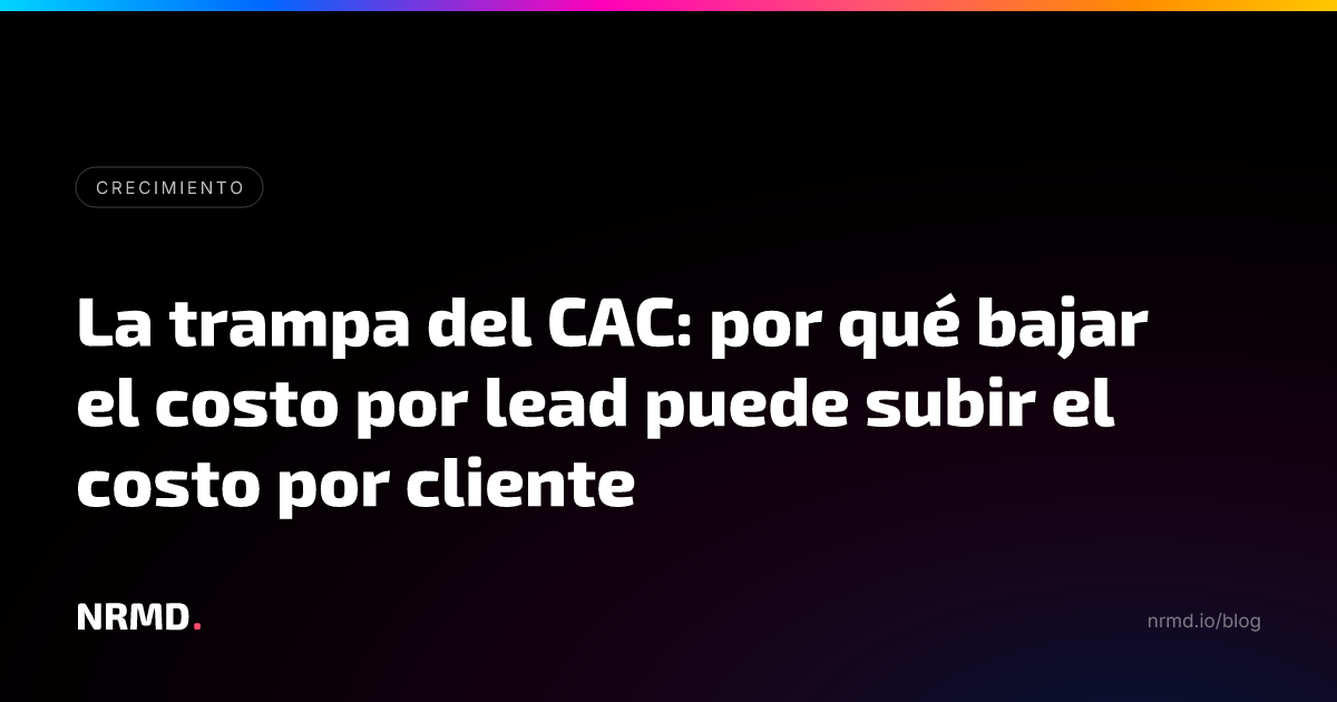 La trampa del CAC: por qué bajar el costo por lead puede subir el costo por cliente